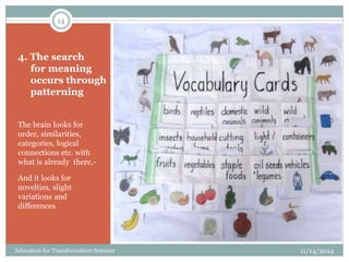 4. The search
for meaning
occurs through
patterning
The brain looks for
order, similarities,
categories, logical
connections etc. with
what is already there,-
And it looks for
novelties, slight
variations and
differences
11/14/2014
14
Education for Transformation Seminar
 