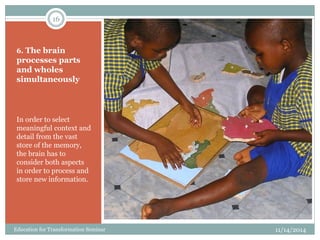 6. The brain
processes parts
and wholes
simultaneously
In order to select
meaningful context and
detail from the vast
store of the memory,
the brain has to
consider both aspects
in order to process and
store new information.
11/14/2014
16
Education for Transformation Seminar
 