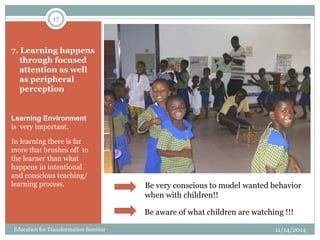 7. Learning happens
through focused
attention as well
as peripheral
perception
Learning Environment
is very important.
In learning there is far
more that brushes off to
the learner than what
happens in intentional
and conscious teaching/
learning process. Be very conscious to model wanted behavior
when with children!!
Be aware of what children are watching !!!
11/14/2014
17
Education for Transformation Seminar
 