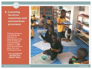 8. Learning
involves
conscious and
unconscious
processes
Making decisions
concerning the
task that is
appropriate to my
level of skill and
understanding
requires a high
level of awareness
about the own
learning process.
It is practiced
during free
choice time.
11/14/2014
18
Education for Transformation Seminar
 