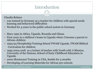 Introduction
11/14/2014Education for Transformation Seminar
2
Claudia Bohner
 was trained in Germany as a teacher for children with special needs
learning and behavioral difficulties
 Worked for 4 years in the public school system in Germany
 Since 1992 in Africa, Uganda, Rwanda and Ghana
 First years in a children’s home in Uganda where I became a parent to
African children
 1993/94 Discipleship Training School YWAM Uganda, YWAM Biblical
Curriculum for children
 1995-2004 work as a trainer of teacher with Youth with A Mission,
University of the Nations, School of Early Childhood Education in
Uganda
 2000 Montessori Training in USA, Seattle for 3 months
 Developing of Learning Materials for African pre-schools
 