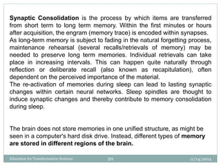 Synaptic Consolidation is the process by which items are transferred
from short term to long term memory. Within the first minutes or hours
after acquisition, the engram (memory trace) is encoded within synapses.
As long-term memory is subject to fading in the natural forgetting process,
maintenance rehearsal (several recalls/retrievals of memory) may be
needed to preserve long term memories. Individual retrievals can take
place in increasing intervals. This can happen quite naturally through
reflection or deliberate recall (also known as recapitulation), often
dependent on the perceived importance of the material.
The re-activation of memories during sleep can lead to lasting synaptic
changes within certain neural networks. Sleep spindles are thought to
induce synaptic changes and thereby contribute to memory consolidation
during sleep.
The brain does not store memories in one unified structure, as might be
seen in a computer's hard disk drive. Instead, different types of memory
are stored in different regions of the brain.
11/14/201420Education for Transformation Seminar
 