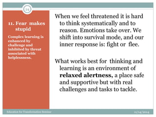11. Fear makes
stupid
Complex learning is
enhanced by
challenge and
inhibited by threat
associated with
helplessness.
When we feel threatened it is hard
to think systematically and to
reason. Emotions take over. We
shift into survival mode, and our
inner response is: fight or flee.
What works best for thinking and
learning is an environment of
relaxed alertness, a place safe
and supportive but with real
challenges and tasks to tackle.
11/14/2014
24
Education for Transformation Seminar
 