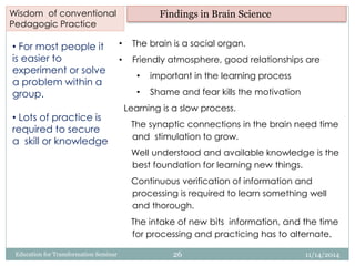 • For most people it
is easier to
experiment or solve
a problem within a
group.
• Lots of practice is
required to secure
a skill or knowledge
• The brain is a social organ.
• Friendly atmosphere, good relationships are
• important in the learning process
• Shame and fear kills the motivation
Learning is a slow process.
The synaptic connections in the brain need time
and stimulation to grow.
Well understood and available knowledge is the
best foundation for learning new things.
Continuous verification of information and
processing is required to learn something well
and thorough.
The intake of new bits information, and the time
for processing and practicing has to alternate.
Wisdom of conventional
Pedagogic Practice
Findings in Brain Science
11/14/201426Education for Transformation Seminar
 