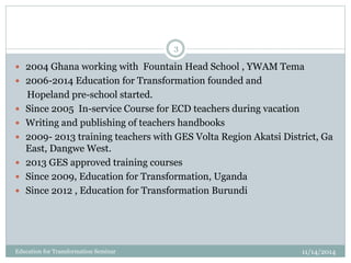 11/14/2014Education for Transformation Seminar
3
 2004 Ghana working with Fountain Head School , YWAM Tema
 2006-2014 Education for Transformation founded and
Hopeland pre-school started.
 Since 2005 In-service Course for ECD teachers during vacation
 Writing and publishing of teachers handbooks
 2009- 2013 training teachers with GES Volta Region Akatsi District, Ga
East, Dangwe West.
 2013 GES approved training courses
 Since 2009, Education for Transformation, Uganda
 Since 2012 , Education for Transformation Burundi
 