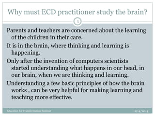 Why must ECD practitioner study the brain?
11/14/2014Education for Transformation Seminar
5
Parents and teachers are concerned about the learning
of the children in their care.
It is in the brain, where thinking and learning is
happening.
Only after the invention of computers scientists
started understanding what happens in our head, in
our brain, when we are thinking and learning.
Understanding a few basic principles of how the brain
works , can be very helpful for making learning and
teaching more effective.
 