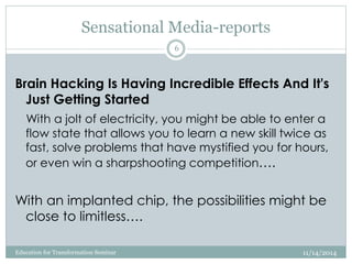 Sensational Media-reports
Brain Hacking Is Having Incredible Effects And It's
Just Getting Started
With a jolt of electricity, you might be able to enter a
flow state that allows you to learn a new skill twice as
fast, solve problems that have mystified you for hours,
or even win a sharpshooting competition….
With an implanted chip, the possibilities might be
close to limitless….
11/14/2014
6
Education for Transformation Seminar
 