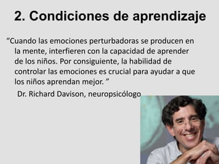 “Cuando las emociones perturbadoras se producen en
la mente, interfieren con la capacidad de aprender
de los niños. Por consiguiente, la habilidad de
controlar las emociones es crucial para ayudar a que
los niños aprendan mejor. ”
Dr. Richard Davison, neuropsicólogo.
2. Condiciones de aprendizaje
 