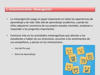 • La metacognición juega un papel importante en todas las experiencias de
aprendizaje y de vida. Más allá de aprendizaje académico, cuando los
niños adquieren conciencia de sus propios estados mentales, empiezan a
responder a las preguntas importantes.
• Centrarse más en las actividades metacognitivas que alientan a los
estudiantes a hablar de sus emociones, escuchar a los sentimientos de
sus compañeros, y pensar en las motivaciones .
– Uso del Por qué.
– Diario de Aprendizaje.
 