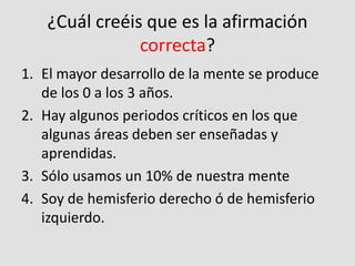 ¿Cuál creéis que es la afirmación
correcta?
1. El mayor desarrollo de la mente se produce
de los 0 a los 3 años.
2. Hay algunos periodos críticos en los que
algunas áreas deben ser enseñadas y
aprendidas.
3. Sólo usamos un 10% de nuestra mente
4. Soy de hemisferio derecho ó de hemisferio
izquierdo.
 