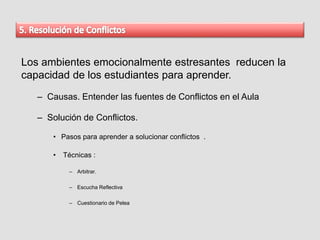 Los ambientes emocionalmente estresantes reducen la
capacidad de los estudiantes para aprender.
– Causas. Entender las fuentes de Conflictos en el Aula
– Solución de Conflictos.
• Pasos para aprender a solucionar conflictos .
• Técnicas :
– Arbitrar.
– Escucha Reflectiva
– Cuestionario de Pelea
 