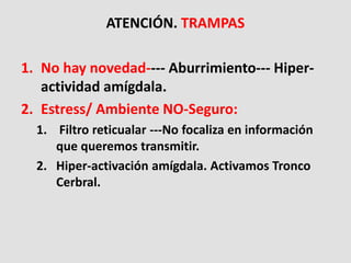 ATENCIÓN. TRAMPAS
1. No hay novedad---- Aburrimiento--- Hiper-
actividad amígdala.
2. Estress/ Ambiente NO-Seguro:
1. Filtro reticualar ---No focaliza en información
que queremos transmitir.
2. Hiper-activación amígdala. Activamos Tronco
Cerbral.
 