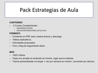 Pack Estrategias de Aula
CONTENIDO
– 2 Cursos Complementan:
• NEUROEDUCACIÓN.
• EDUCACIÓN EMOCIONAL EN EL AULA
FORMATO
– Contenido en PDF para vuestra lectura y descarga
– Videos explicativos.
– Actividades propuestas
– Foro y blog de seguimiento diario.
MÁS
– 100% Online
– Cada uno accede al contenido en horario, lugar que le interese.
– Tutoría personalizada vía skype 1 vez por semana en horario convenido por alumno.
 
