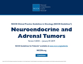 Neuroendocrine and
Adrenal Tumors
Version 4.2018 — January 07, 2019
NCCN.org
NCCN Guidelines for Patients®
available at www.nccn.org/patients
NCCN Clinical Practice Guidelines in Oncology (NCCN Guidelines®
)
Continue
Version 4.2018, 01/07/19 © National Comprehensive Cancer Network, Inc. 2019, All rights reserved. The NCCN Guidelines®
and this illustration may not be reproduced in any form without the express written permission of NCCN®
.
 