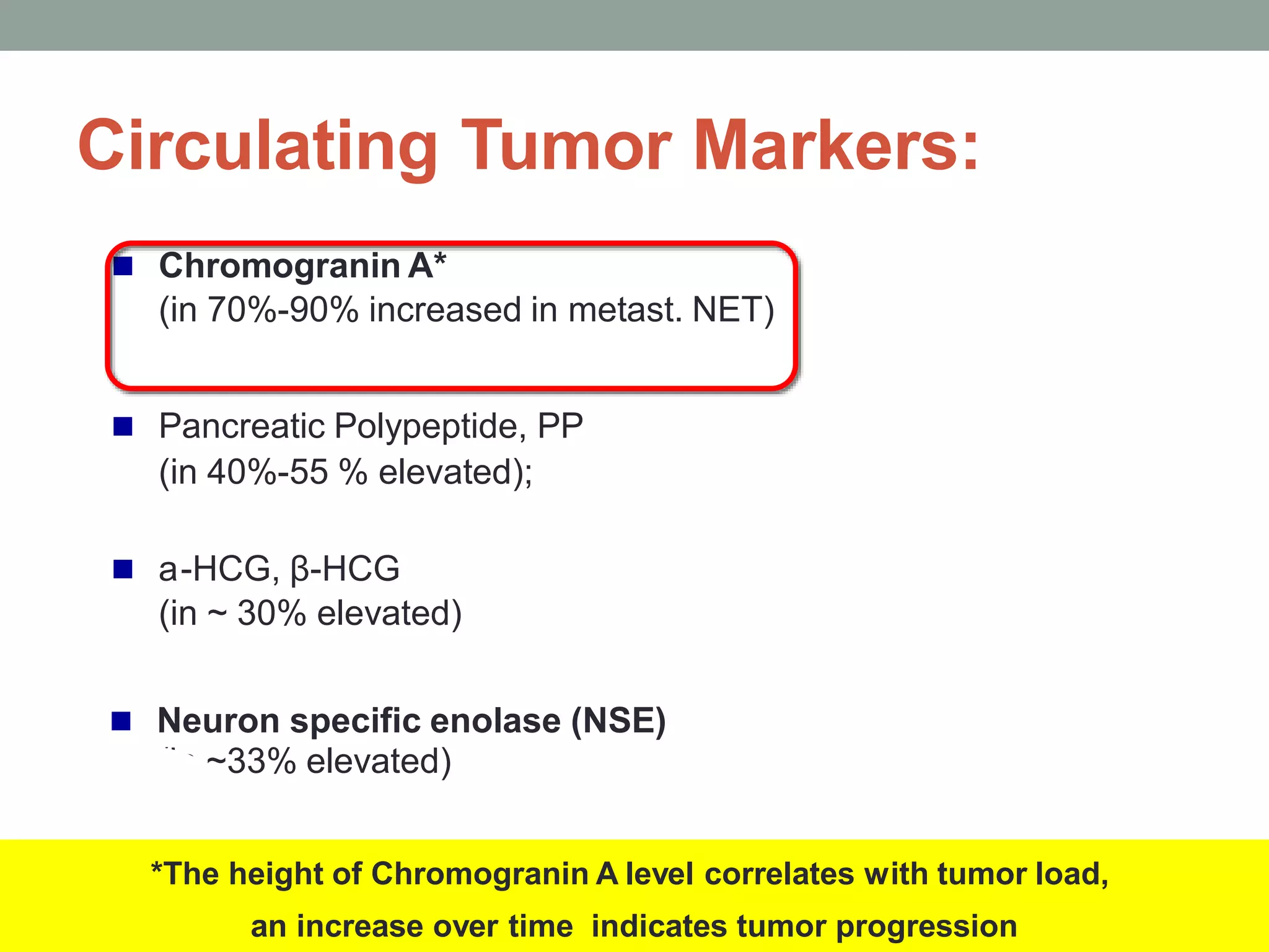  Chromogranin A*
(in 70%-90% increased in metast. NET)
 Pancreatic Polypeptide, PP
(in 40%-55 % elevated);
 a-HCG, β-HCG
(in ~ 30% elevated)
 Neuron specific enolase (NSE)
(in ~33% elevated)
*The height of Chromogranin A level correlates with tumor load,
an increase over time indicates tumor progression
Circulating Tumor Markers:
 