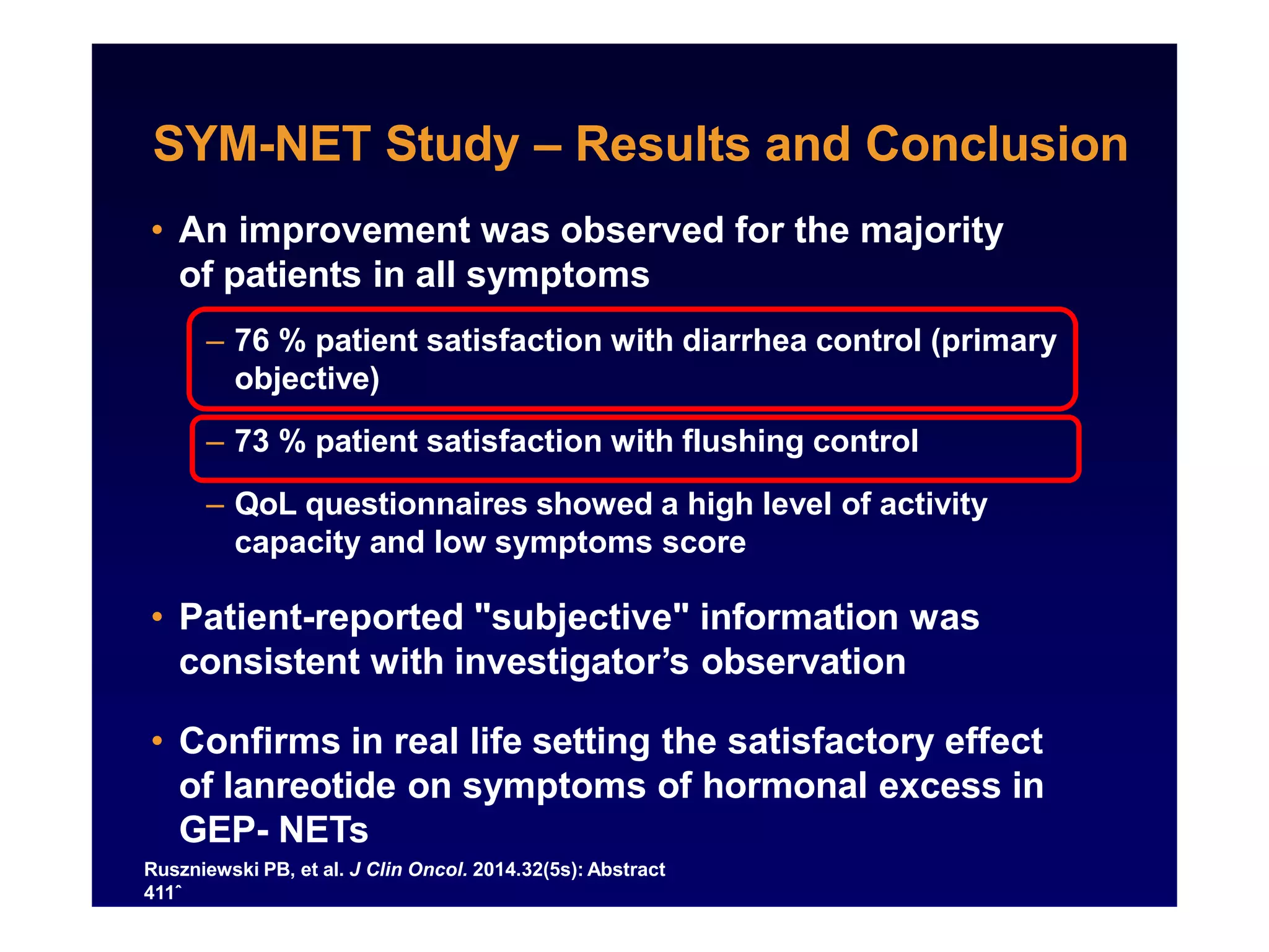 SYM-NET Study – Results and Conclusion
Ruszniewski PB, et al. J Clin Oncol. 2014.32(5s): Abstract
411ˆ
• An improvement was observed for the majority
of patients in all symptoms
– 76 % patient satisfaction with diarrhea control (primary
objective)
– 73 % patient satisfaction with flushing control
– QoL questionnaires showed a high level of activity
capacity and low symptoms score
• Patient-reported "subjective" information was
consistent with investigator’s observation
• Confirms in real life setting the satisfactory effect
of lanreotide on symptoms of hormonal excess in
GEP- NETs
 