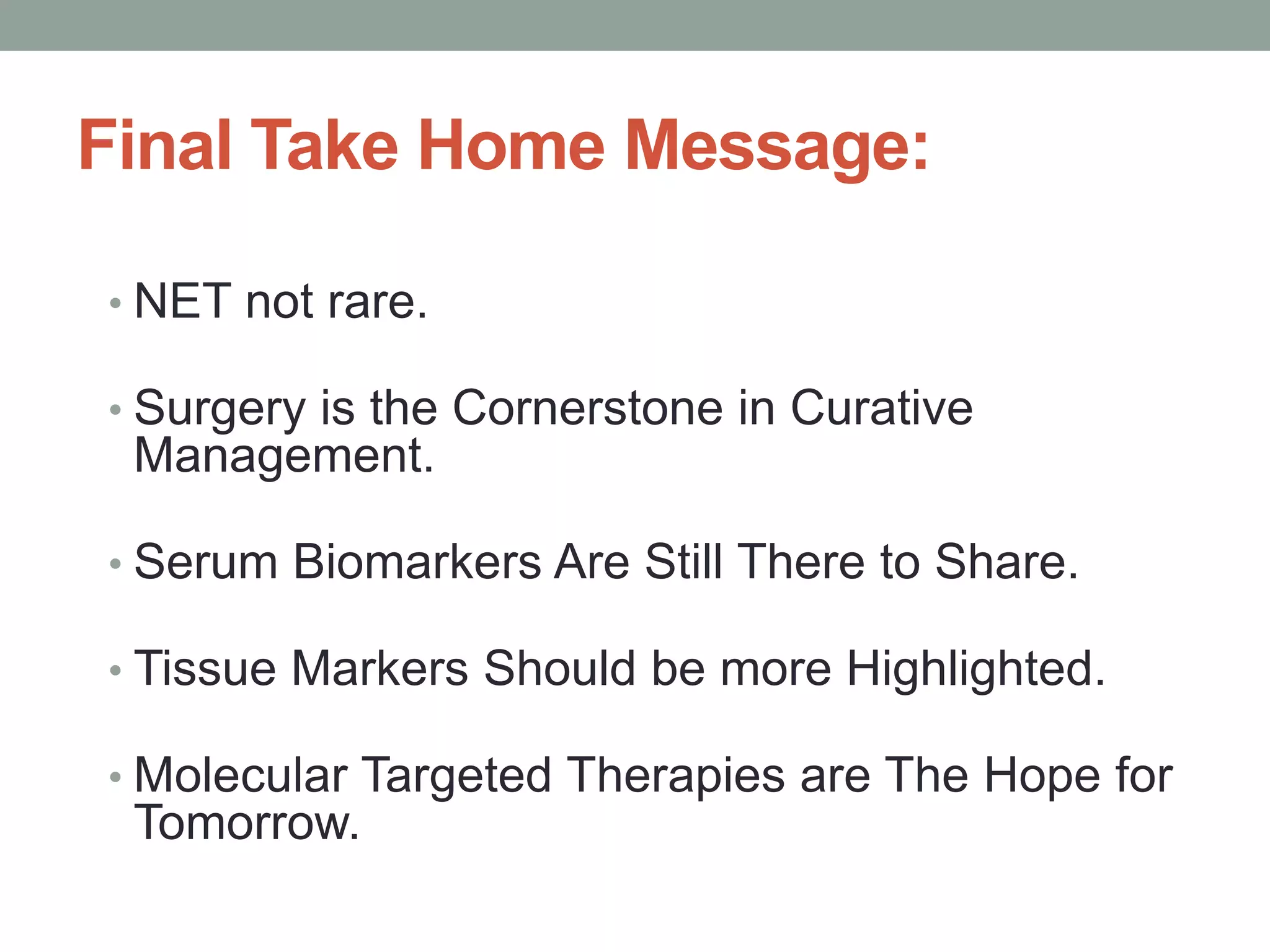Final Take Home Message:
• NET not rare.
• Surgery is the Cornerstone in Curative
Management.
• Serum Biomarkers Are Still There to Share.
• Tissue Markers Should be more Highlighted.
• Molecular Targeted Therapies are The Hope for
Tomorrow.
 