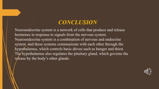 CONCLUSION
Neuroendocrine system is a network of cells that produce and release
hormones in response to signals from the nervous system.
Neuroendocrine system is a combination of nervous and endocrine
system and these systems communicate with each other through the
hypothalamus, which controls basic drives such as hunger and thirst.
The hypothalamus also regulates the pituitary gland, which governs the
release by the body’s other glands.
 