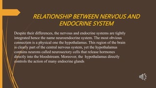 RELATIONSHIP BETWEEN NERVOUS AND
ENDOCRINE SYSTEM
Despite their differences, the nervous and endocrine systems are tightly
integrated hence the name neuroendocrine system. The most obvious
connection is a physical one the hypothalamus. This region of the brain
is clearly part of the central nervous system, yet the hypothalamus
contains neurons called neurosectory cells that release hormones
directly into the bloodstream. Moreover, the hypothalamus directly
controls the action of many endocrine glands
 