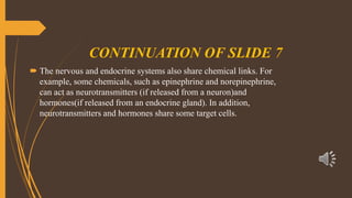 CONTINUATION OF SLIDE 7
 The nervous and endocrine systems also share chemical links. For
example, some chemicals, such as epinephrine and norepinephrine,
can act as neurotransmitters (if released from a neuron)and
hormones(if released from an endocrine gland). In addition,
neurotransmitters and hormones share some target cells.
 