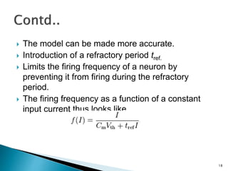  The model can be made more accurate.
 Introduction of a refractory period tref.
 Limits the firing frequency of a neuron by
preventing it from firing during the refractory
period.
 The firing frequency as a function of a constant
input current thus looks like,
18
 