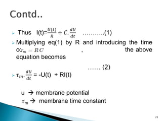  Thus I(t)=
𝑈(𝑡)
𝑅
+ 𝐶.
𝑑𝑈
𝑑𝑡
………..(1)
 Multiplying eq(1) by R and introducing the time
constant , the above
equation becomes
 𝜏 𝑚.
𝑑𝑈
𝑑𝑡
= -U(t) + RI(t)
u  membrane potential
𝜏m  membrane time constant
23
…… (2)
 
