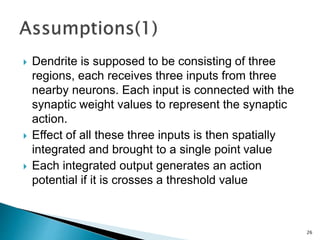  Dendrite is supposed to be consisting of three
regions, each receives three inputs from three
nearby neurons. Each input is connected with the
synaptic weight values to represent the synaptic
action.
 Effect of all these three inputs is then spatially
integrated and brought to a single point value
 Each integrated output generates an action
potential if it is crosses a threshold value
26
 
