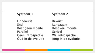Systeem 1            Systeem 2

Onbewust             Bewust
Snel                 Langzaam
Kost geen moeite     Kost veel moeite
Parallel             Serieel
Geen introspectie    Wel introspectie
Oud in de evolutie   Jong in de evolutie
 