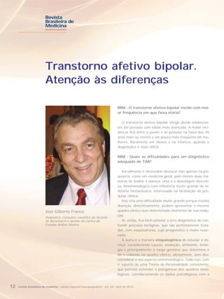 Revista
                          Brasileira de
                          Medicina
                          NEUROPSIQUIATRIA




                          Transtorno afetivo bipolar.
                          Atenção às diferenças

                                                                                   RBM - O transtorno afetivo bipolar incide com mai-
                                                                                   or frequência em que faixa etária?

                                                                                      O transtorno afetivo bipolar atinge desde adolescen-
                                                                                   tes até pessoas com idade mais avançada. A maior inci-
                                                                                   dência fica entre o jovem e as pessoas na faixa dos 45
                                                                                   anos mais ou menos e um pouco mais frequente em mu-
                                                                                   lheres. Raramente em idosos e na infância, quando o
                                                                                   diagnóstico é mais difícil.

                                                                                   RBM - Quais as dificuldades para um diagnóstico
                                                                                   adequado de TAB?

                                                                                      Inicialmente é necessário destacar não apenas na psi-
                                                                                   quiatria, como em medicina geral, pelo menos duas ma-
                                                                                   neiras de avaliar a doença: uma é a abordagem descriti-
                                                                                   va, fenomenológica com influência muito grande da in-
                                                                                   dústria farmacêutica, interessada na facilitação da pes-
                                                                                   quisa clínica.
                                                                                      Isso cria uma dificuldade muito grande porque muitas
                                                                                   doenças, descritivamente, podem apresentar o mesmo
                          José Gilberto Franco                                     quadro clínico num determinado momento de sua evolu-
                                                                                   ção.
                          Psiquiatra. Consultor científico da Socieda-
                          de Rorscharch e diretor do Centro de                        Aí, então, fica fácil cometer o erro diagnóstico de con-
                          Estudos Anibal Silveira.                                 fundir psicoses benignas, que são perfeitamente trata-
                                                                                   das, com esquizofrenia, cujo prognóstico é muito reser-
                                                                                   vado.
                                                                                      A outra é a maneira etiopatogênica de estudar a do-
                                                                                   ença, considerando causas, evolução, ambiente, biolo-
                                                                                   gia e principalmente a carga genética que determina e
                                                                                   dá o colorido no quadro clínico, obviamente, sem des-
                                                                                   considerar o seu aspecto sintomatológico. Tudo isso, com
                                                                                   o suporte de uma Teoria de Personalidade consistente,
                                                                                   que permite entender a patogênese dos quadros noso-
                                                                                   lógicos, correlacionando os dados psicológicos com a


12   revista brasileira de medicina - edição especial/neuropsiquiatria - vol. 69 - abril de 2012
 