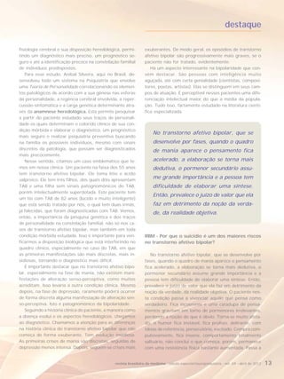 destaque

fisiologia cerebral e sua disposição heredológica, permi-        exuberantes. De modo geral, os episódios de transtorno
tindo um diagnóstico mais preciso, um prognóstico se-            afetivo bipolar são progressivamente mais graves, se o
guro e até a identificação precoce na constelação familial       paciente não for tratado, evidentemente.
de indivíduos predispostos.                                         Há um aspecto interessante na bipolaridade que con-
   Para esse estudo, Anibal Silveira, aqui no Brasil, de-        vém destacar. São pessoas com inteligência muito
senvolveu todo um sistema na Psiquiatria que envolve             aguçada, até com certa genialidade (cientistas, composi-
uma Teoria de Personalidade correlacionando os elemen-           tores, poetas, artistas). Elas se distinguem em seus cam-
tos patológicos de acordo com a sua gênese nas esferas           pos de atuação. É perceptível nesses pacientes uma dife-
da personalidade, a regência cerebral envolvida, a reper-        renciação intelectual maior do que a média da popula-
cussão sintomática e a carga genética determinante atra-         ção. Tudo isso, fartamente estudado na literatura cientí-
vés da anamnese heredológica. Esta permite pesquisar             fica especializada.
a partir do paciente estudado seus traços de personali-
dade os quais determinam o colorido clínico de sua con-
dição mórbida e elaborar o diagnóstico, um prognóstico
                                                                      No transtorno afetivo bipolar, que se
mais seguro e realizar psiquiatria preventiva buscando
na família os possíveis indivíduos, mesmo com sinais                  desenvolve por fases, quando o quadro
discretos da patologia, que possam ser diagnosticados                 de mania aparece o pensamento fica
mais precocemente.
   Nesse sentido, citamos um caso emblemático que te-                 acelerado, a elaboração se torna mais
mos em nossa clínica. Um paciente na faixa dos 55 anos                dedutiva, o pormenor secundário assu-
tem transtorno afetivo bipolar. Ele toma lítio e ácido
valproico. Ele tem três filhos, dos quais dois apresentam
                                                                      me grande importância e a pessoa tem
TAB e uma filha sem sinais patognomônicos do TAB,                     dificuldade de elaborar uma síntese.
porém intelectualmente superdotada. Este paciente tem
                                                                      Então, prevalece o juízo de valor que ela
um tio com TAB de 82 anos (lúcido e muito inteligente)
que está sendo tratado por nós, o qual tem duas irmãs,                faz em detrimento da noção da verda-
já falecidas, que foram diagnosticadas com TAB. Vemos,                de, da realidade objetiva.
então, a importância da pesquisa genética e dos traços
de personalidade na constelação familial, não só nos ca-
sos de transtorno afetivo bipolar, mas também em toda
condição mórbida estudada. Isso é importante para veri-          RBM - Por que o suicídio é um dos maiores riscos
ficarmos a disposição biológica que está interferindo no         no transtorno afetivo bipolar?
quadro clínico, especialmente no caso do TAB, em que
as primeiras manifestações são mais discretas, mais in-             No transtorno afetivo bipolar, que se desenvolve por
sidiosas, tornando o diagnóstico mais difícil.                   fases, quando o quadro de mania aparece o pensamento
   É importante destacar que no transtorno afetivo bipo-         fica acelerado, a elaboração se torna mais dedutiva, o
lar, especialmente na fase de mania, não existem mani-           pormenor secundário assume grande importância e a
festações de alteração senso-perceptiva, como muitos             pessoa tem dificuldade de elaborar uma síntese. Então,
acreditam. Isso levaria a outra condição clínica. Mesmo          prevalece o juízo de valor que ela faz em detrimento da
depois, na fase de depressão, raramente poderá ocorrer           noção da verdade, da realidade objetiva. O paciente nes-
de forma discreta alguma manifestação de alteração sen-          ta condição passa a vivenciar aquilo que pensa como
so-perceptiva. Isto é patognomônico da bipolaridade.             verdadeiro. Fica incoerente e uma catadupa de pensa-
   Seguindo a história clínica do paciente, a maneira como       mentos gravitam em torno de pormenores irrelevantes,
a doença evolui e os aspectos heredológicos, chegamos            perdendo a noção do que é óbvio. Torna-se muito afeta-
ao diagnóstico. Chamamos a atenção para as diferenças            do, o humor fica instável, fica prolixo, delirante, com
na história clínica do transtorno afetivo bipolar que não        ideias de referência, persecutório, excitado. Compra com-
começa de forma exuberante. Tem evolução insidiosa.              pulsivamente, fica insone, comportamento totalmente
As primeiras crises de mania são discretas, seguidas de          saltuário, não conclui o que começa, porém, permanece
depressão menos intensa. Depois, seguem-se crises mais           com uma resistência física bastante aumentada. Passa a


                                               revista brasileira de medicina - edição especial/neuropsiquiatria - vol. 69 - abril de 2012   13
 