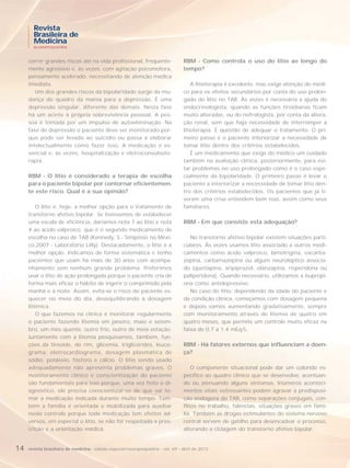 Revista
       Brasileira de
       Medicina
       NEUROPSIQUIATRIA



     correr grandes riscos até na vida profissional, frequente-                    RBM - Como controla o uso do lítio ao longo do
     mente agressivo e, às vezes, com agitação psicomotora,                        tempo?
     pensamento acelerado, necessitando de atenção médica
     imediata.                                                                         A litioterapia é excelente, mas exige atenção do médi-
        Um dos grandes riscos da bipolaridade surge da mu-                         co para os efeitos secundários por conta do uso prolon-
     dança do quadro da mania para a depressão. É uma                              gado do lítio no TAB. Às vezes é necessária a ajuda do
     depressão singular, diferente das demais. Nesta fase                          endocrinologista, quando as funções tiroidianas ficam
     há um acinte à própria sobrevivência pessoal. A pes-                          muito alteradas, ou do nefrologista, por conta da altera-
     soa é tomada por um impulso de autoeliminação. Na                             ção renal, sem que haja necessidade de interromper a
     fase de depressão o paciente deve ser monitorado por-                         litioterapia. É questão de adequar o tratamento. O pri-
     que pode ser levado ao suicídio ou passa a elaborar                           meiro passo é o paciente interiorizar a necessidade de
     intelectualmente como fazer isso. A medicação é es-                           tomar lítio dentro dos critérios estabelecidos.
     sencial e, às vezes, hospitalização e eletroconvulsote-                           É um medicamento que exige do médico um cuidado
     rapia.                                                                        também na avaliação clínica, posteriormente, para evi-
                                                                                   tar problemas no uso prolongado como é o caso espe-
     RBM - O lítio é considerado a terapia de escolha                              cialmente da bipolaridade. O primeiro passo é levar o
     para o paciente bipolar por contornar eficientemen-                           paciente a interiorizar a necessidade de tomar lítio den-
     te este risco. Qual é a sua opinião?                                          tro dos critérios estabelecidos. Os pacientes que já ti-
                                                                                   veram uma crise entendem bem isso, assim como seus
         O lítio é, hoje, a melhor opção para o tratamento de                      familiares.
     transtorno afetivo bipolar. Se tivéssemos de estabelecer
     uma escala de eficiência, daríamos nota 7 ao lítio e nota                     RBM - Em que consiste esta adequação?
     4 ao ácido valproico, que é o segundo medicamento de
     escolha no caso de TAB (Kennedy, S - Simpósio no Méxi-                           No transtorno afetivo bipolar existem situações parti-
     co,2007 - Laboratório Lilly). Destacadamente, o lítio é a                     culares. Às vezes usamos lítio associado a outros medi-
     melhor opção. Indicamos de forma sistemática e tenho                          camentos como ácido valproico, lamotrigina, oxcarba-
     pacientes que usam há mais de 30 anos com acompa-                             zepina, carbamazepina ou algum neuroléptico associa-
     nhamento sem nenhum grande problema. Preferimos                               do (quetiapina, aripiprazol, olanzapina, risperidona ou
     usar o lítio de ação prolongada porque o paciente cria de                     paliperidona). Quando necessário, utilizamos a bupropi-
     forma mais eficaz o hábito de ingerir o comprimido pela                       ona como antidepressivo.
     manhã e à noite. Assim, evita-se o risco do paciente es-                         No caso do lítio, dependendo da idade do paciente e
     quecer no meio do dia, desequilibrando a dosagem                              da condição clínica, começamos com dosagem pequena
     litêmica.                                                                     e depois vamos aumentando gradativamente, sempre
         O que fazemos na clínica é monitorar regularmente                         com monitoramento através de litemia de quatro em
     o paciente fazendo litemia em janeiro, maio e setem-                          quatro meses, que permite um controle muito eficaz na
     bro, um mês quente, outro frio, outro de meia estação.                        faixa de 0,7 a 1.4 mEq/L.
     Juntamente com a litemia pesquisamos, também, fun-
     ções da tireoide, do rim, glicemia, triglicérides, leuco-                     RBM - Há fatores externos que influenciam a doen-
     grama, eletrocardiograma, dosagem plasmática de                               ça?
     sódio, potássio, fósforo e cálcio. O lítio sendo usado
     adequadamente não apresenta problemas graves. O                                   O componente situacional pode dar um colorido es-
     monitoramento clínico e conscientização do paciente                           pecífico ao quadro clínico que se desenvolve, acentuan-
     são fundamentais para isso porque, uma vez feito o di-                        do ou atenuando alguns sintomas. Inúmeros aconteci-
     agnóstico, ele precisa conscientizar-se de que vai to-                        mentos vitais estressantes podem agravar a predisposi-
     mar a medicação indicada durante muito tempo. Tam-                            ção endógena do TAB, como separações conjugais, con-
     bém a família é orientada e mobilizada para auxiliar                          flitos no trabalho, falências, situações graves em famí-
     neste controle porque toda medicação tem efeitos ad-                          lia. Também as drogas estimulantes do sistema nervoso
     versos, em especial o lítio, se não for respeitada a pres-                    central servem de gatilho para desencadear o processo,
     crição e a orientação médica.                                                 alterando a ciclagem do transtorno afetivo bipolar.


14   revista brasileira de medicina - edição especial/neuropsiquiatria - vol. 69 - abril de 2012
 