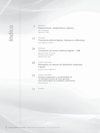 Destaque
     índice

                                                4
                                                         Esquizofrenia: antipsicóticos atípicos
                                                         Itiro Shirakawa
                                                         Marcel H. Kaio


                                                         Destaque
                                              12
                                                         Transtorno afetivo bipolar. Atenção às diferenças
                                                         José Gilberto Franco


                                                         Destaque
                                              20         Transtorno de humor (afetivo) bipolar - TAB
                                                         Ricardo Cezar Torresan
                                                         Florence Kerr-Corrêa
                                                         Gabriel Savi Coll


                                                         Artigo comentado
                                              25         Memantina na doença de Alzheimer moderada
                                                         a grave
                                                         Renata Areza-Fegyveres


                                                         Artigo comentado
                                              29         Eficácia comparativa e aceitabilidade de
                                                         12 antidepressiv]os da nova geração:
                                                         uma meta-análise de múltiplos tratamentos
                                                         Elisa Brietzke


                                                         Eventos
                                              33




2   revista brasileira de medicina - edição especial/neuropsiquiatria - vol. 69 - abril de 2012
 