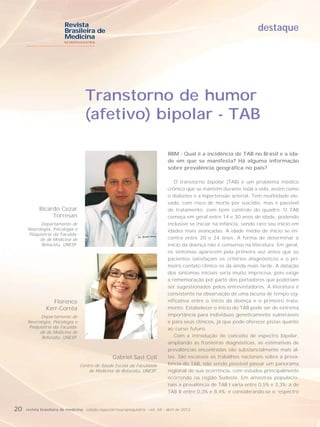 Revista
                          Brasileira de                                                                                   destaque
                          Medicina
                          NEUROPSIQUIATRIA




                                     Transtorno de humor
                                     (afetivo) bipolar - TAB

                                                                                   RBM - Qual é a incidência de TAB no Brasil e a ida-
                                                                                   de em que se manifesta? Há alguma informação
                                                                                   sobre prevalência geográfica no país?

                                                                                      O transtorno bipolar (TAB) é um problema médico
                                                                                   crônico que se mantém durante toda a vida, assim como
                                                                                   o diabetes e a hipertensão arterial. Tem morbidade ele-
                                                                                   vada, com risco de morte por suicídio, mas é passível
            Ricardo Cezar                                                          de tratamento, com bom controle do quadro. O TAB
                 Torresan                                                          começa em geral entre 14 e 30 anos de idade, podendo
           Departamento de                                                         inclusive se iniciar na infância, sendo raro seu início em
     Neurologia, Psicologia e                                                      idades mais avançadas. A idade média de início se en-
     Psiquiatria da Faculda-
          de de Medicina de                                                        contra entre 20 e 24 anos. A forma de determinar o
           Botucatu, UNESP.                                                        início da doença não é consenso na literatura. Em geral,
                                                                                   os sintomas aparecem pela primeira vez antes que os
                                                                                   pacientes satisfaçam os critérios diagnósticos e o pri-
                                                                                   meiro contato clínico se dá ainda mais tarde. A datação
                                                                                   dos sintomas iniciais seria muito imprecisa, pois exige
                                                                                   a rememoração por parte dos portadores que poderiam
                                                                                   ser sugestionados pelos entrevistadores. A literatura é
                                                                                   consistente na observação de uma lacuna de tempo sig-
                   Florence                                                        nificativa entre o início da doença e o primeiro trata-
                Kerr-Corrêa                                                        mento. Estabelecer o início do TAB pode ser de extrema
           Departamento de                                                         importância para indivíduos geneticamente vulneráveis
     Neurologia, Psicologia e                                                      e para seus clínicos, já que pode oferecer pistas quanto
     Psiquiatria da Faculda-                                                       ao curso futuro.
          de de Medicina de
           Botucatu, UNESP.                                                           Com a introdução do conceito de espectro bipolar,
                                                                                   ampliando as fronteiras diagnósticas, as estimativas de
                                                                                   prevalências encontradas são substancialmente mais al-
                                                    Gabriel Savi Coll              tas. São escassos os trabalhos nacionais sobre a preva-
                                  Centro de Saúde Escola da Faculdade              lência do TAB, não sendo possível passar um panorama
                                      de Medicina de Botucatu, UNESP.              regional de sua ocorrência, com estudos principalmente
                                                                                   ocorrendo na região Sudeste. Em amostras populacio-
                                                                                   nais a prevalência de TAB I varia entre 0,5% e 3,3%; a de
                                                                                   TAB II entre 0,3% e 8,4%; e considerando-se o “espectro


20   revista brasileira de medicina - edição especial/neuropsiquiatria - vol. 69 - abril de 2012
 