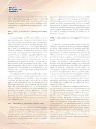 Revista
       Brasileira de
       Medicina
       NEUROPSIQUIATRIA



     bipolar” variando entre 3,3% e 10,9%. Num estudo reali-                       apresenta pelo menos um episódio de mania ou estado
     zado em São Paulo se obteve prevalência de 1% para TAB                        misto ao longo da vida, não importando quantas depres-
     I, 0,7% para TAB II e 8,3% para o “espectro bipolar”. Atin-                   sões ou hipomanias o paciente tenha apresentado. No
     ge igualmente homens e mulheres de qualquer raça e                            bipolar tipo II há a presença de pelo menos um episódio
     está associado a maiores prejuízos psicossociais e pro-                       de hipomania, de duração mínima de dois a quatro, com
     fissionais.                                                                   os mesmos sintomas da mania, mas jamais graves a pon-
                                                                                   to de causarem consequências sérias ou surtos psicóti-
     RBM - Quais são as causas ou fatores desencadea-                              cos, além de episódios depressivos em frequência e in-
     dores?                                                                        tensidade variáveis.

        As bases biológicas do TAB mostram tratar-se de um                         RBM - Como estabelecer um diagnóstico mais se-
     quadro complexo de interação entre múltiplos genes                            guro?
     associados a fatores ambientais e suas consequências
     para o organismo. O conceito de carga alostática, pro-                            O TAB demonstra ser uma categoria diagnóstica rela-
     posto por Kapcizinskiet et al. (2008), sugere um elo en-                      tivamente consistente e estável nos sistemas diagnósti-
     tre as alterações moleculares associadas a eventos                            cos atuais e caracterização de um indivíduo como bipo-
     estressores biológicos e ambientais que ocorrem em ní-                        lar leva a previsões válidas sobre história familiar, curso,
     vel neuronal e que levariam a um rompimento em circui-                        prognóstico e resposta a tratamento. O diagnóstico do
     tos intimamente associados à regulação do humor e que                         TAB é eminentemente clínico. Para um diagnóstico
     resultaria na exacerbação de sintomas do humor. Estu-                         confiável do TAB se exige uma visão tanto longitudinal
     dos indicam que eventos de vida estressantes como a                           quanto transversal do paciente, já que a doença se mani-
     perda de um ente querido ou mudança no emprego po-                            festa em fases (mania, hipomania, estados mistos e de-
     dem anteceder o início de um episódio de humor. Entre                         pressão), com a possibilidade de períodos de remissão
     potenciais desencadeantes de episódios de humor esta-                         completa dos sintomas entre elas, podendo os pacientes
     riam também o uso de medicações antidepressivas, pri-                         negar, ou esquecer, de episódios prévios e mais bran-
     vação de sono e o abuso de drogas, principalmente os                          dos. Apenas a avaliação com encontros frequentes com
     estimulantes do SNC.                                                          o paciente, além de relatos de outras pessoas que convi-
        A herança genética tem papel importante para o apa-                        vem com ele, em especial os familiares, poderiam ajudar
     recimento do transtorno, que quanto maior o número                            a formar um quadro mais preciso da história, dos sinto-
     de genes biologicamente alterados, maior o risco de                           mas e do comportamento do paciente, corroborando um
     expressão do fenótipo. Mais recentemente tem sido                             diagnóstico mais preciso. Sem a contribuição da família,
     sugerido que variações do gene do transportador de                            até metade dos portadores de TAB poderia não ser ca-
     dopamina (DA) podem estar envolvidas na suscetibili-                          racterizada como tal.
     dade para o desenvolvimento de TAB e o tratamento                                 Não existe, até o momento, qualquer exame subsidiá-
     com lítio regula a quantidade de transportadores de                           rio que confirme ou colabore de forma determinante para
     dopamina em cérebros de ratos. Atualmente se aceita                           o diagnóstico do TAB. A separação entre TAB das formas
     que a vulnerabilidade para o transtorno bipolar é em                          de depressão unipolar, proposto no DSM-IV da Associa-
     grande parte genética e as forças ambientais psicosso-                        ção Americana de Psiquiatria (APA) pode dificultar a iden-
     ciais ou físicas contribuiriam proeminentemente nas                           tificação de casos que posteriormente seriam reclassi-
     fases iniciais do TAB.                                                        ficados como bipolares. Os diagnósticos alternativos prin-
                                                                                   cipais, que deveriam ser descartados ao se diagnosticar
     RBM - Há diferenças na manifestação do TAB?                                   a fase maníaca do TAB, são a esquizofrenia, as psicoses
                                                                                   secundárias por uso problemático de substâncias
        O transtorno bipolar é usualmente classificado em tipo                     psicoativas, uma condição médica geral. Outros diagnós-
     I e tipo II. O termo “espectro bipolar” engloba as formas                     ticos diferenciais relevantes são o transtorno esquizo-
     oficialmente descritas e as subclínicas, aquelas que não                      afetivo, a depressão unipolar, o transtorno do déficit de
     preenchem os critérios de duração ou gravidade desses                         atenção e hiperatividade (TDAH), o transtorno de perso-
     subtipos. O termo bipolar tipo I se refere à forma clássi-                    nalidade borderline, a demência e epilepsia (especialmen-
     ca da doença maníaco-depressiva, na qual o indivíduo                          te a do lobo temporal).


22   revista brasileira de medicina - edição especial/neuropsiquiatria - vol. 69 - abril de 2012
 