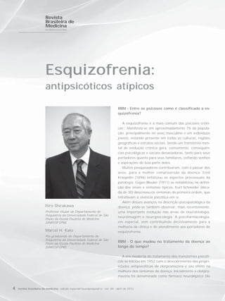 Revista
                         Brasileira de
                         Medicina
                         NEUROPSIQUIATRIA




                         Esquizofrenia:
                         antipsicóticos atípicos

                                                                                  RBM - Entre as psicoses como é classificada a es-
                                                                                  quizofrenia?

                                                                                     A esquizofrenia é a mais comum das psicoses crôni-
                                                                                  cas1. Manifesta-se em aproximadamente 1% da popula-
                                                                                  ção, principalmente no sexo masculino e em indivíduos
                                                                                  jovens, estando presente em todas as culturas, regiões
                                                                                  geográficas e estratos sociais. Sendo um transtorno men-
                                                                                  tal de evolução crônica gera, comumente, consequên-
                                                                                  cias psicológicas e sociais devastadoras, tanto para seus
                                                                                  portadores quanto para seus familiares, ceifando sonhos
                                                                                  e aspirações de boa parte deles.
                                                                                     Muitos pesquisadores contribuíram, com o passar dos
                                                                                  anos, para a melhor compreensão da doença. Emil
                                                                                  Kraepelin (1896) enfatizou os aspectos processuais da
                                                                                  patologia, Eugen Bleuler (1911) se notabilizou na defini-
                                                                                  ção dos sinais e sintomas típicos, Kurt Schneider (déca-
                                                                                  da de 30) descreveu os sintomas de primeira ordem, que
                                                                                  retratavam a vivência psicótica em si.
                                                                                     Além desses avanços na descrição psicopatológica da
                         Itiro Shirakawa                                          doença, pôde-se também observar, mais recentemente,
                         Professor titular do Departamento de                     uma importante evolução nas áreas de neurobiologia,
                         Psiquiatria da Universidade Federal de São
                                                                                  neuroimagem e neuropsicologia. A psicofarmacologia,
                         Paulo da Escola Paulista de Medicina
                         (UNIFESP-EPM).                                           em especial, vem contribuindo decisivamente para a
                                                                                  melhoria da clínica e do atendimento aos portadores de
                         Marcel H. Kaio                                           esquizofrenia.
                         Pós-graduando do Departamento de
                         Psiquiatria da Universidade Federal de São
                                                                                  RBM - O que mudou no tratamento da doença ao
                         Paulo da Escola Paulista de Medicina
                         (UNIFESP-EPM).                                           longo do tempo?

                                                                                    A era moderna do tratamento dos transtornos psicóti-
                                                                                  cos se iniciou em 1952 com o descobrimento das propri-
                                                                                  edades antipsicóticas da clorpromazina e seu efeito na
                                                                                  melhora dos sintomas da doença. Inicialmente a clorpro-
                                                                                  mazina foi denominada como fármaco neuroléptico (do


4   revista brasileira de medicina - edição especial/neuropsiquiatria - vol. 69 - abril de 2012
 