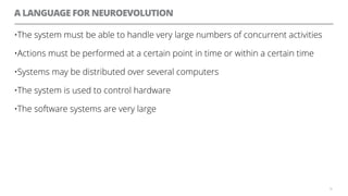 A LANGUAGE FOR NEUROEVOLUTION
•The system must be able to handle very large numbers of concurrent activities
•Actions must be performed at a certain point in time or within a certain time
•Systems may be distributed over several computers
•The system is used to control hardware
•The software systems are very large
59
 