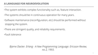 A LANGUAGE FOR NEUROEVOLUTION
59
•The system exhibits complex functionality such as, feature interaction.
•The systems should be in continuous operation for many years.
•Software maintenance (reconfiguration, etc) should be performed without
stopping the system.
•There are stringent quality, and reliability requirements.
•Fault tolerance
Bjarne Dacker. Erlang - A New Programming Language. Ericsson Review,
no 2, 1993.
 
