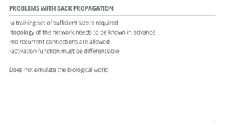PROBLEMS WITH BACK PROPAGATION
•a training set of suﬃcient size is required
•topology of the network needs to be known in advance
•no recurrent connections are allowed
•activation function must be diﬀerentiable
Does not emulate the biological world
20
 
