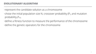 EVOLUTIONARY ALGORITHM
•represent the candidate solution as a chromosome
•chose the initial population size N, crossover probability (Pc) and mutation
probability (Pm)
•deﬁne a ﬁtness function to measure the performance of the chromosome
•deﬁne the genetic operators for the chromosome
26
 