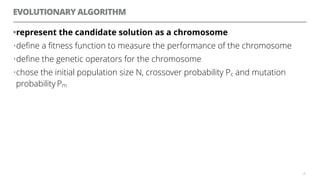 EVOLUTIONARY ALGORITHM
•represent the candidate solution as a chromosome
•deﬁne a ﬁtness function to measure the performance of the chromosome
•deﬁne the genetic operators for the chromosome
•chose the initial population size N, crossover probability Pc and mutation
probability Pm
29
 