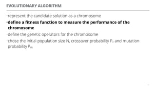 EVOLUTIONARY ALGORITHM
•represent the candidate solution as a chromosome
•deﬁne a ﬁtness function to measure the performance of the
chromosome
•deﬁne the genetic operators for the chromosome
•chose the initial population size N, crossover probability Pc and mutation
probability Pm
31
 