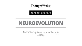 J e r o e n S o e t e r s
NEUROEVOLUTION
A hitchhiker’s guide to neuroevolution in
Erlang.
 