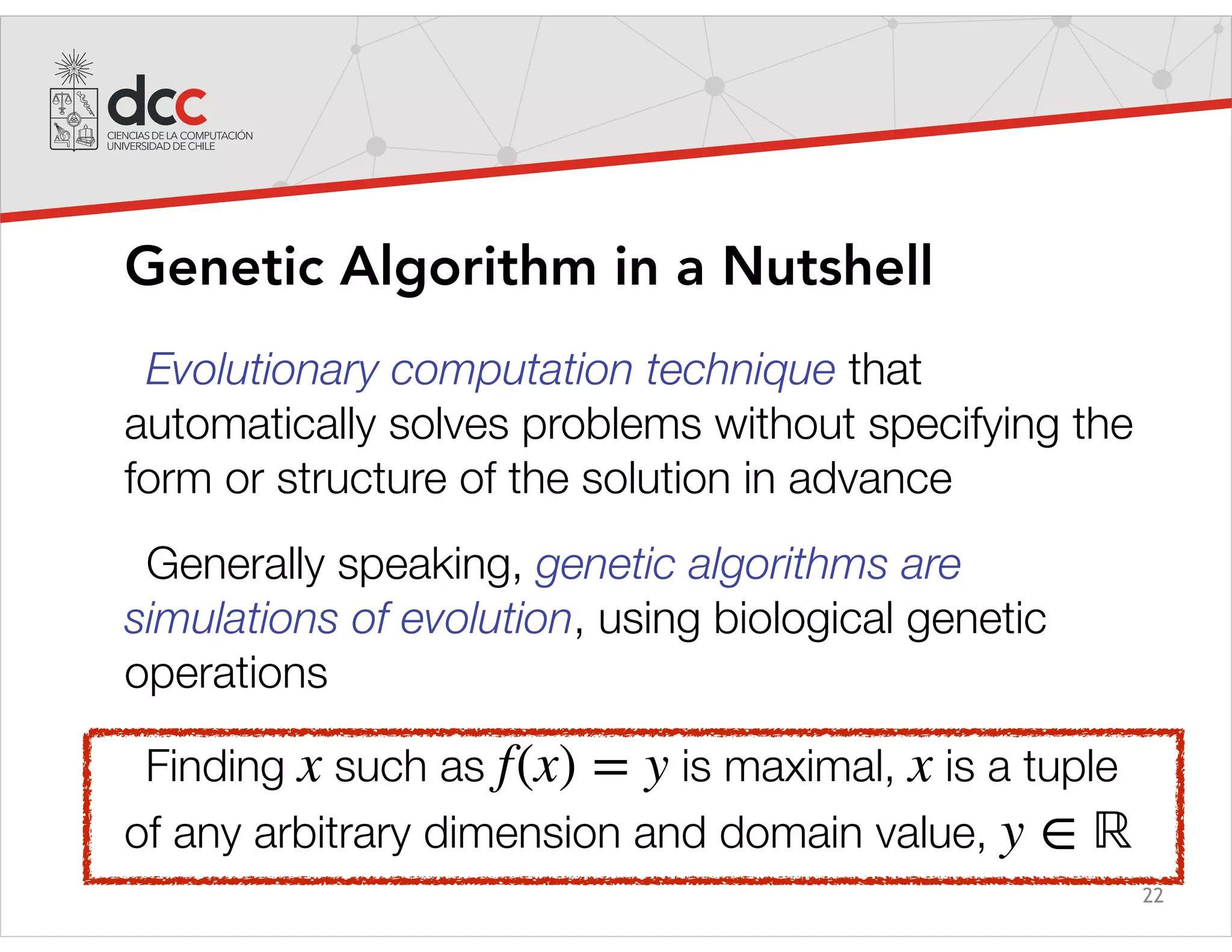 22
Genetic Algorithm in a Nutshell
Evolutionary computation technique that
automatically solves problems without specifying the
form or structure of the solution in advance
Generally speaking, genetic algorithms are
simulations of evolution, using biological genetic
operations
Finding such as is maximal, is a tuple
of any arbitrary dimension and domain value,
x f(x) = y x
y ∈ ℝ
 
