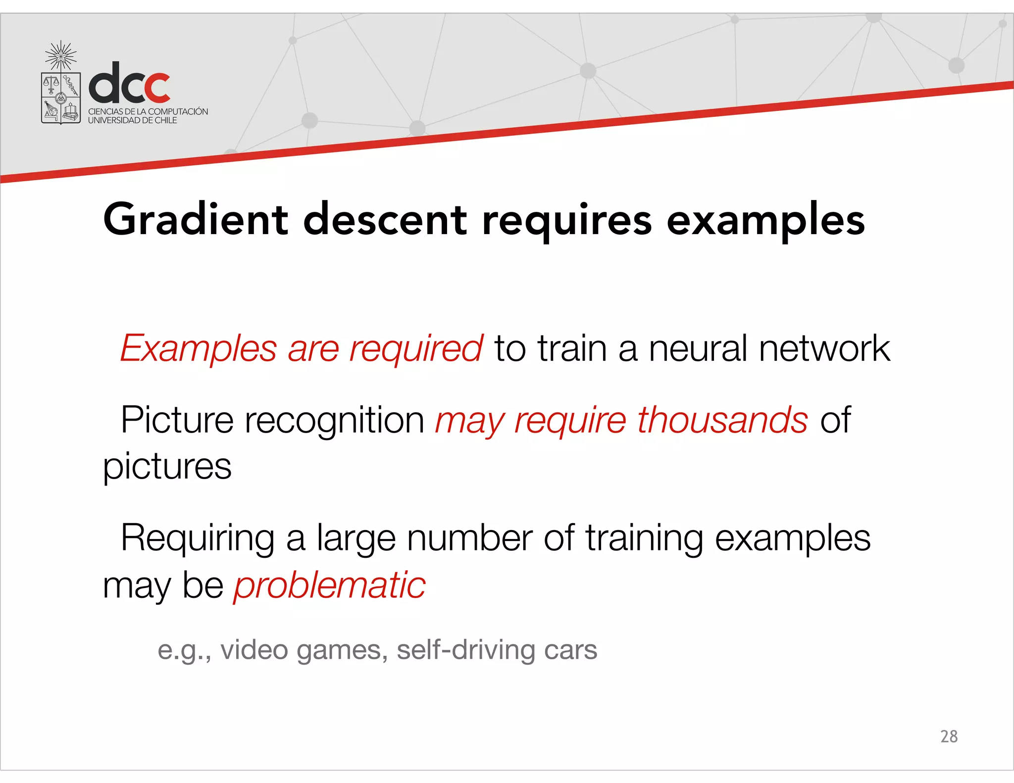 28
Gradient descent requires examples
Examples are required to train a neural network
Picture recognition may require thousands of
pictures
Requiring a large number of training examples
may be problematic
e.g., video games, self-driving cars
 
