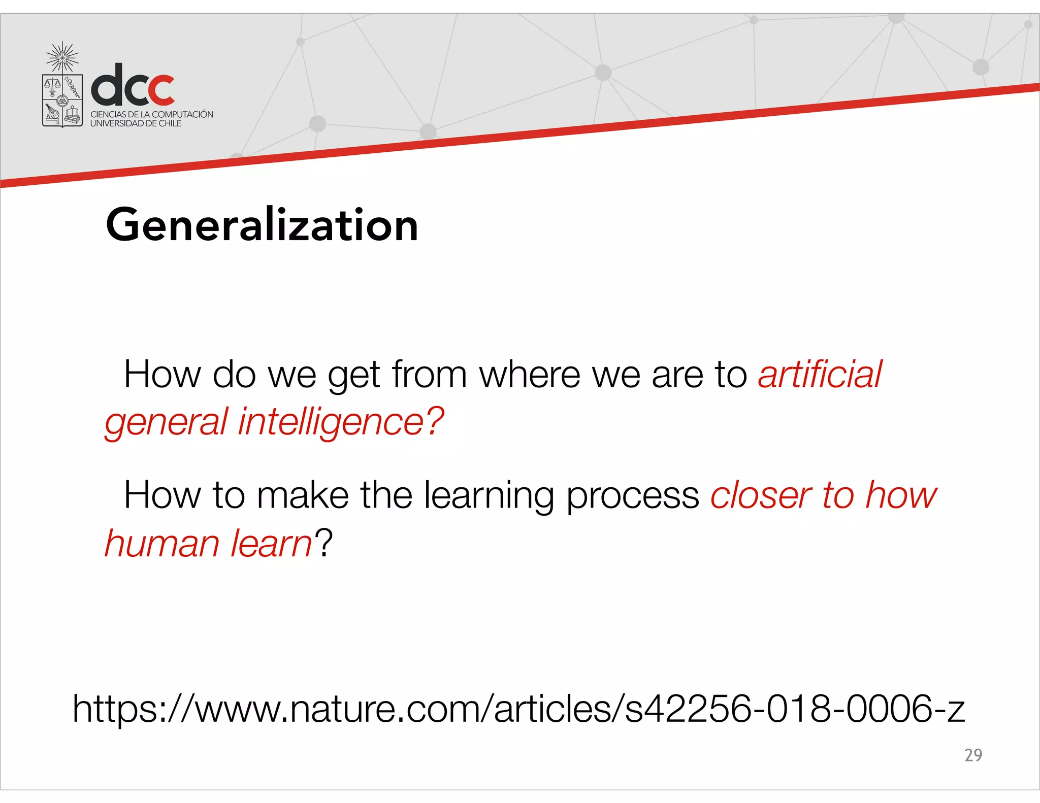 29
Generalization
How do we get from where we are to artiﬁcial
general intelligence?
How to make the learning process closer to how
human learn?
https://www.nature.com/articles/s42256-018-0006-z
 
