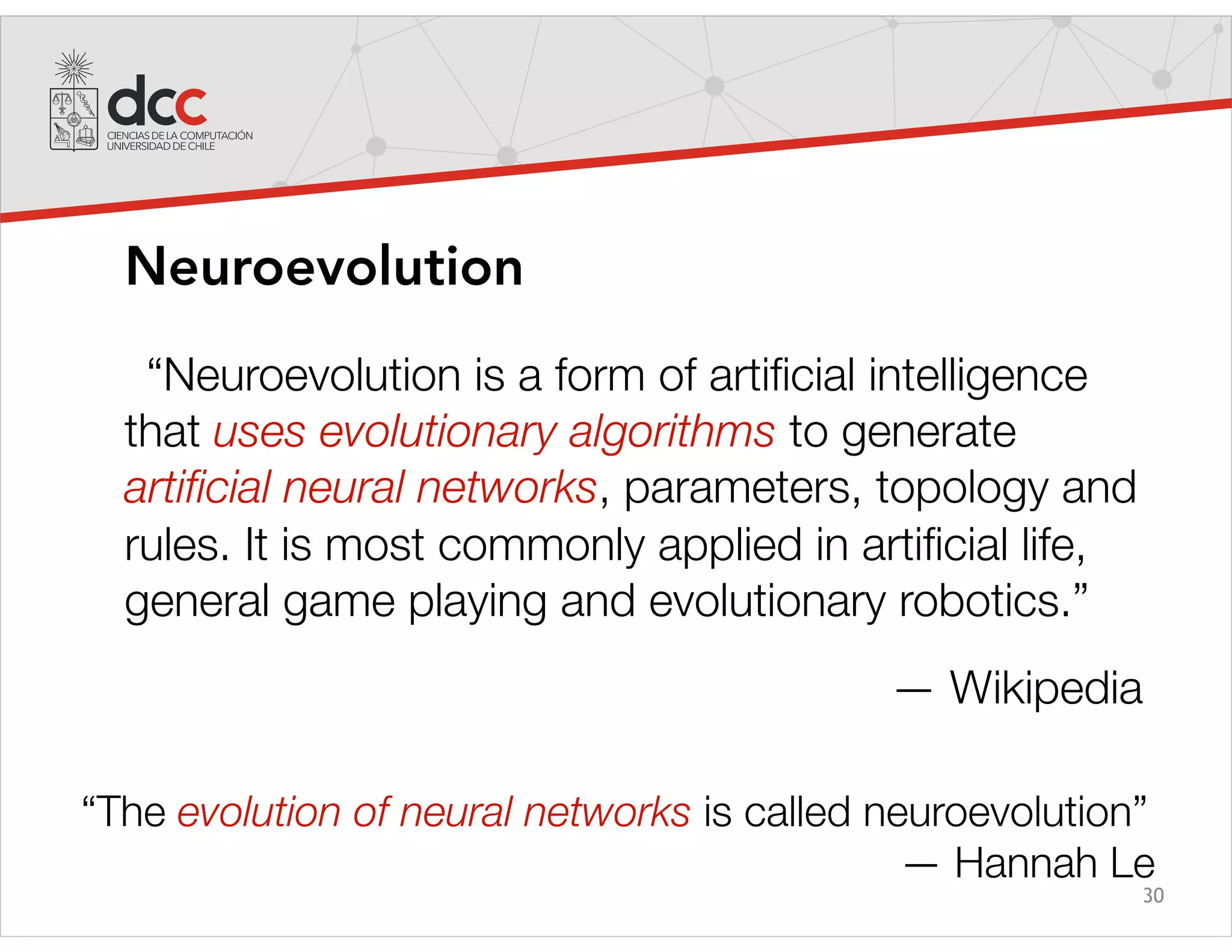 30
Neuroevolution
“Neuroevolution is a form of artiﬁcial intelligence
that uses evolutionary algorithms to generate
artiﬁcial neural networks, parameters, topology and
rules. It is most commonly applied in artiﬁcial life,
general game playing and evolutionary robotics.”
— Wikipedia
“The evolution of neural networks is called neuroevolution”
— Hannah Le
 