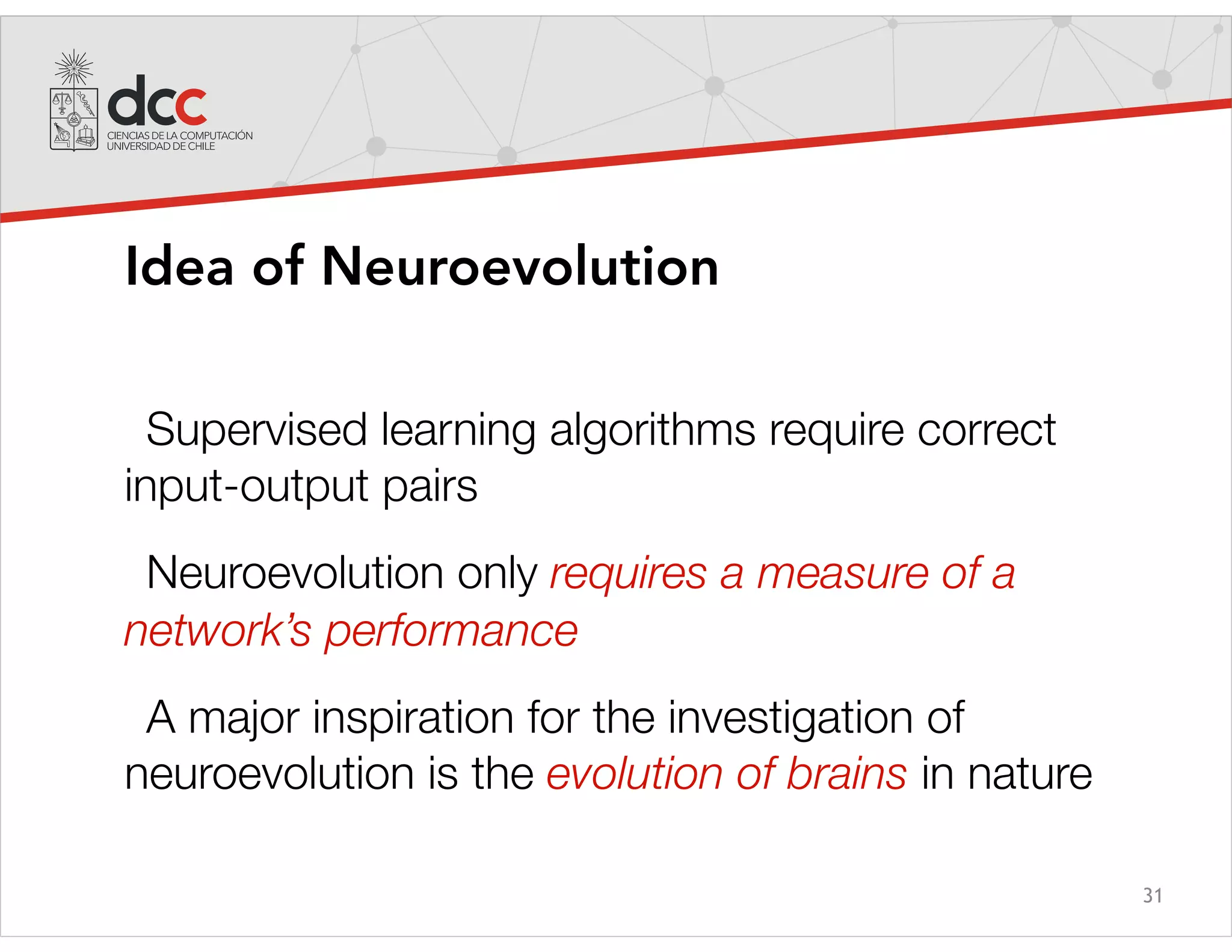 31
Idea of Neuroevolution
Supervised learning algorithms require correct
input-output pairs
Neuroevolution only requires a measure of a
network’s performance
A major inspiration for the investigation of
neuroevolution is the evolution of brains in nature
 