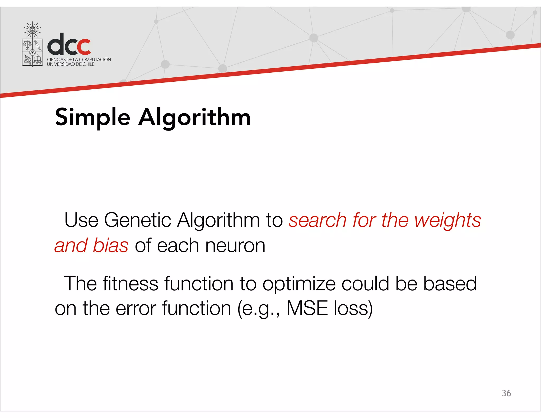 36
Simple Algorithm
Use Genetic Algorithm to search for the weights
and bias of each neuron
The ﬁtness function to optimize could be based
on the error function (e.g., MSE loss)
 