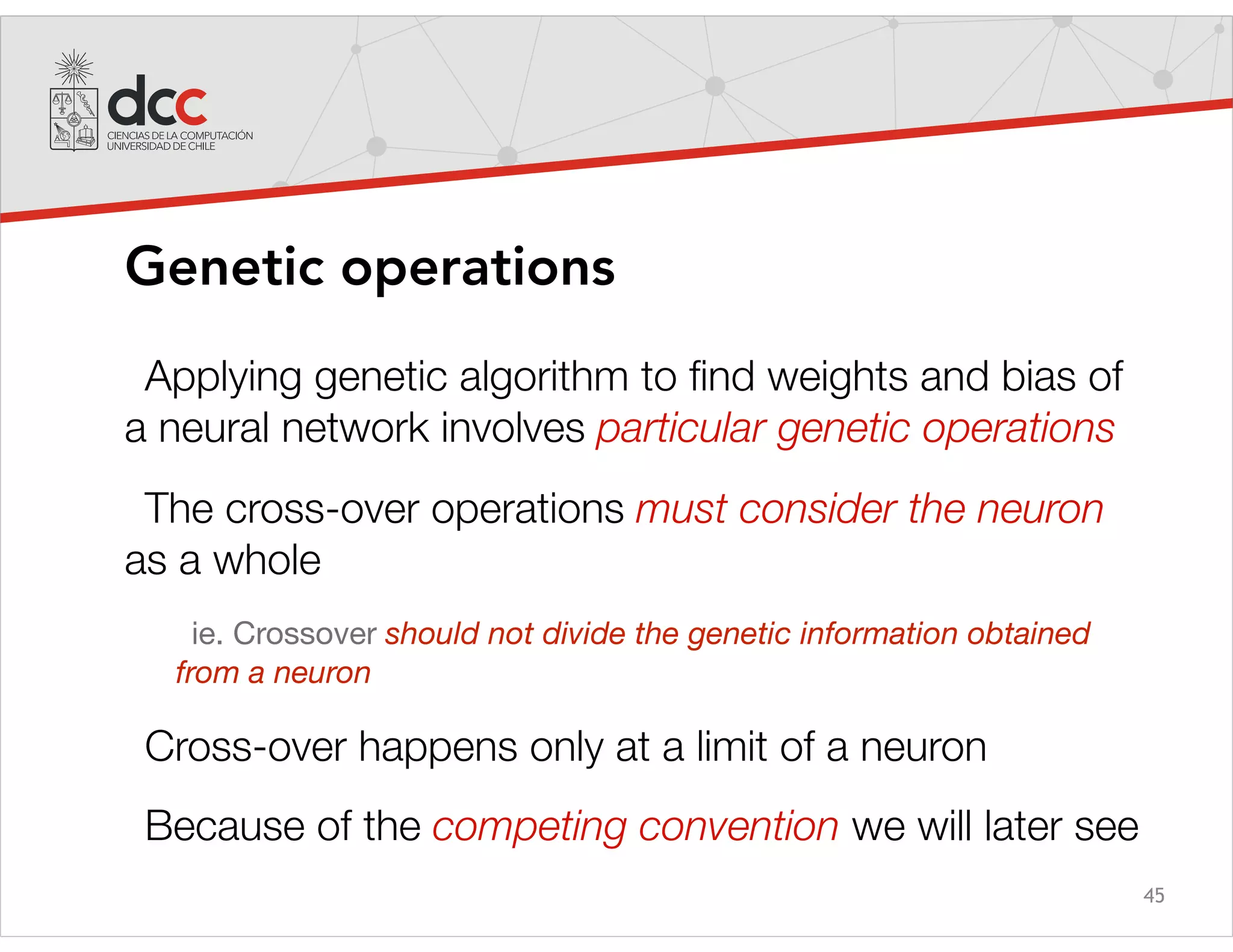 45
Genetic operations
Applying genetic algorithm to ﬁnd weights and bias of
a neural network involves particular genetic operations
The cross-over operations must consider the neuron
as a whole
ie. Crossover should not divide the genetic information obtained
from a neuron
Cross-over happens only at a limit of a neuron
Because of the competing convention we will later see
 