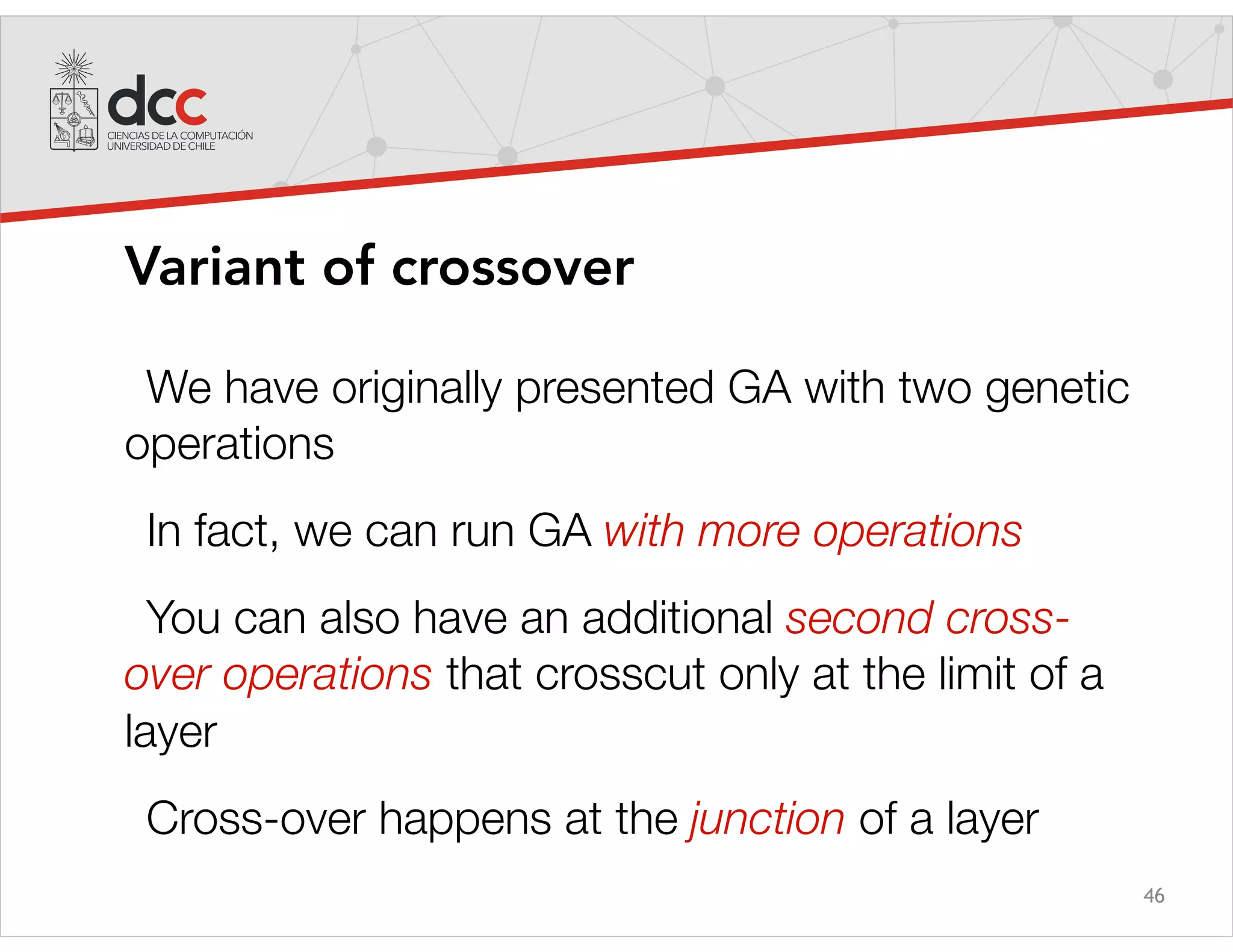 46
Variant of crossover
We have originally presented GA with two genetic
operations
In fact, we can run GA with more operations
You can also have an additional second cross-
over operations that crosscut only at the limit of a
layer
Cross-over happens at the junction of a layer
 